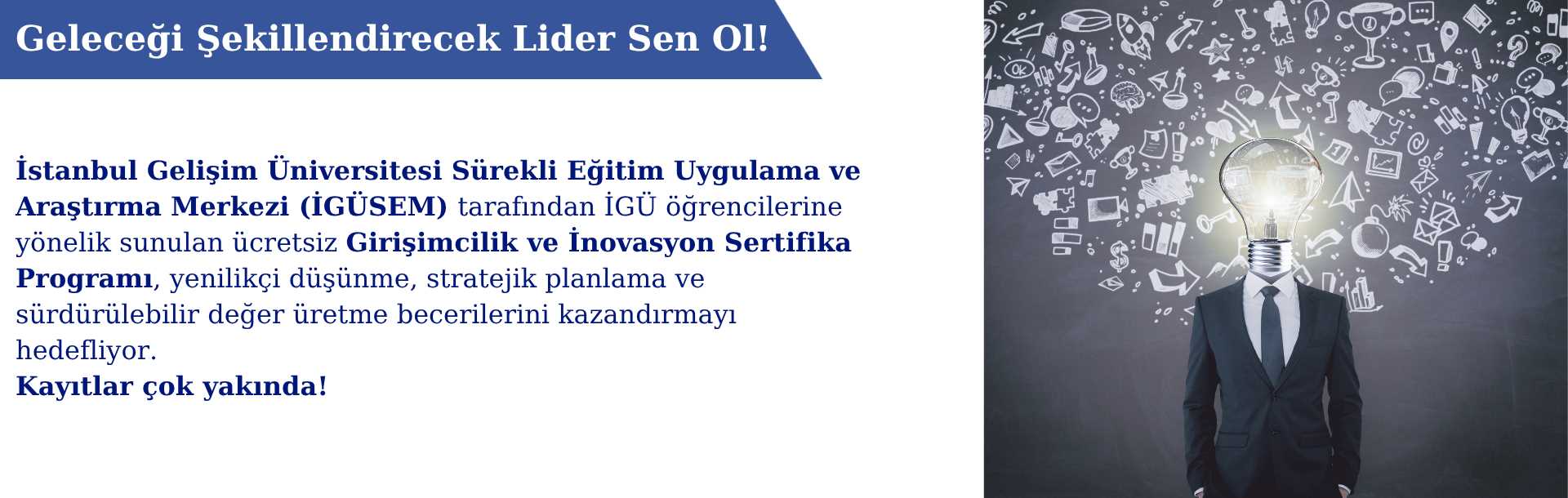 Koyu arka plan üzerinde takım elbiseli bir kişinin başı yerine parlak bir ampul yerleştirilmiş. Ampulün etrafında teknoloji, bilim ve yaratıcılığı simgeleyen ikonlar yer alıyor. Üstte 'Geleceği Şekillendirecek Lider Sen Ol!' ifadesi, altta ise İstanbul Gelişim Üniversitesi Sürekli Eğitim Merkezi’nin İGÜ öğrencilerine yönelik ücretsiz Girişimcilik ve İnovasyon Sertifika Programı hakkında bilgilendirme metni bulunuyor.